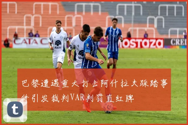 巴黎遭遇重大打击阿什拉夫踩踏事件引发裁判VAR判罚直红牌