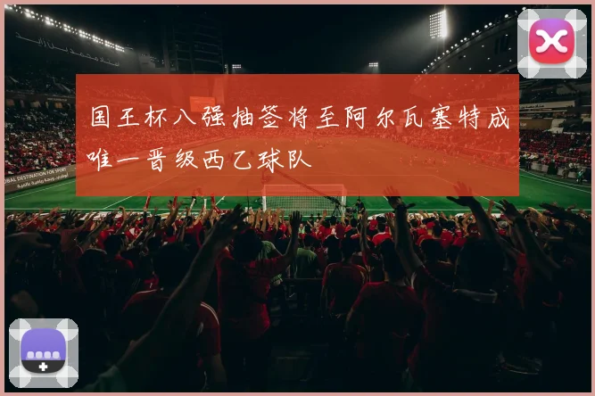 国王杯八强抽签将至阿尔瓦塞特成唯一晋级西乙球队