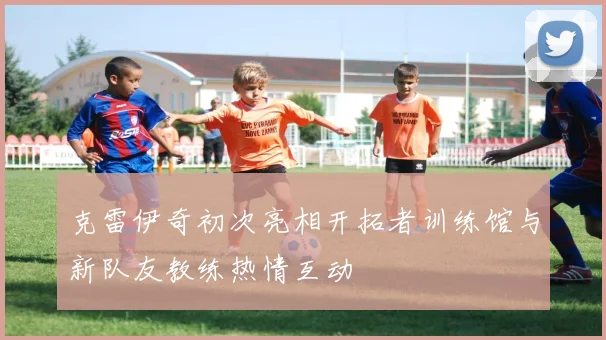 克雷伊奇初次亮相开拓者训练馆与新队友教练热情互动