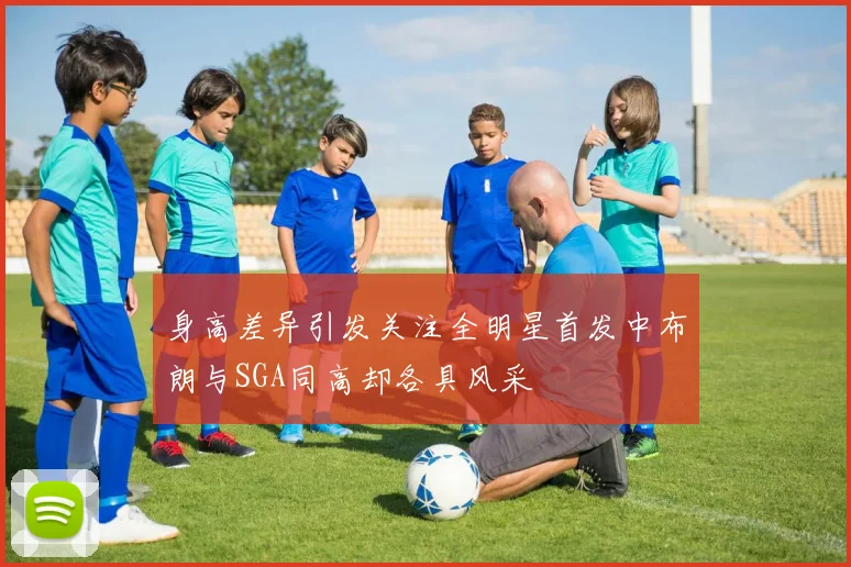 身高差异引发关注全明星首发中布朗与SGA同高却各具风采