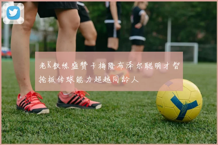 老K教练盛赞卡梅隆布泽尔聪明才智抢板传球能力超越同龄人